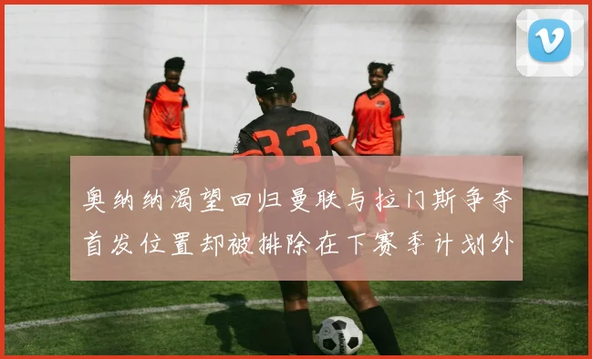 奥纳纳渴望回归曼联与拉门斯争夺首发位置却被排除在下赛季计划外