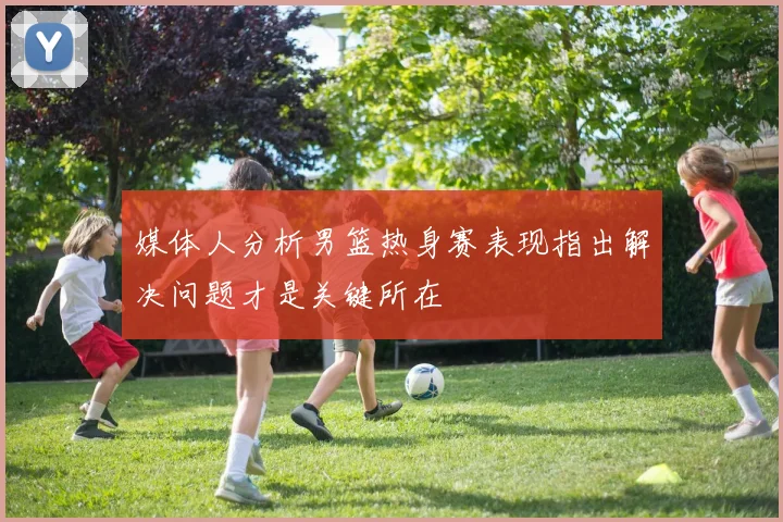 媒体人分析男篮热身赛表现指出解决问题才是关键所在