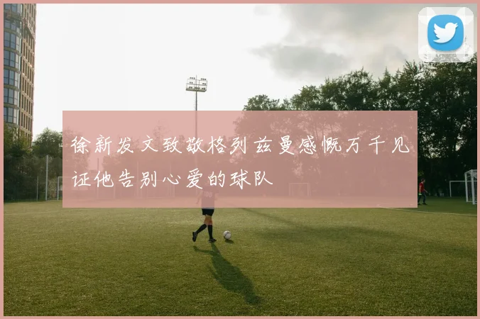 徐新发文致敬格列兹曼感慨万千见证他告别心爱的球队