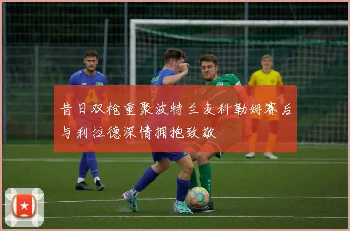 昔日双枪重聚波特兰麦科勒姆赛后与利拉德深情拥抱致敬