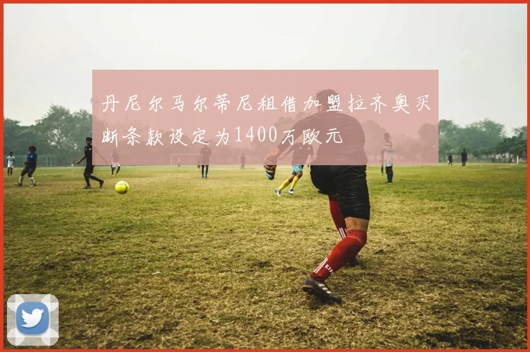 丹尼尔马尔蒂尼租借加盟拉齐奥买断条款设定为1400万欧元