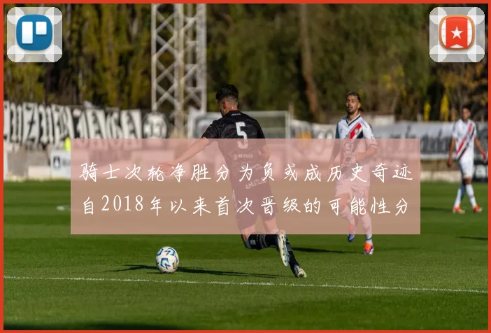 骑士次轮净胜分为负或成历史奇迹自2018年以来首次晋级的可能性分析