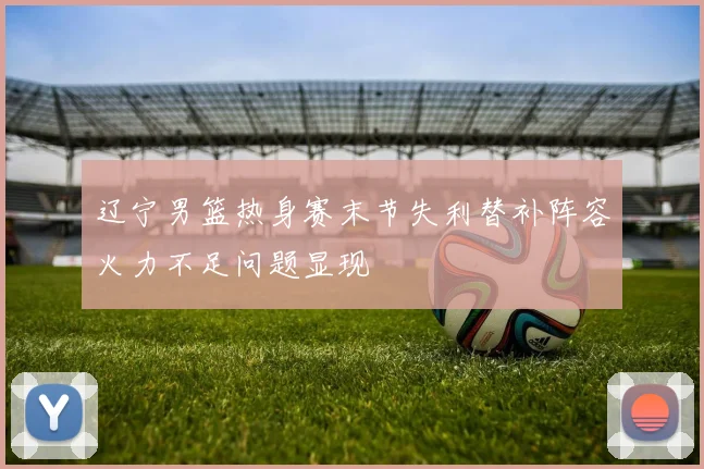 辽宁男篮热身赛末节失利替补阵容火力不足问题显现