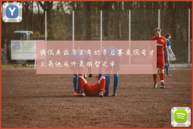 调侃库兹马去年的季后赛表现奇才交易他或许是明智之举