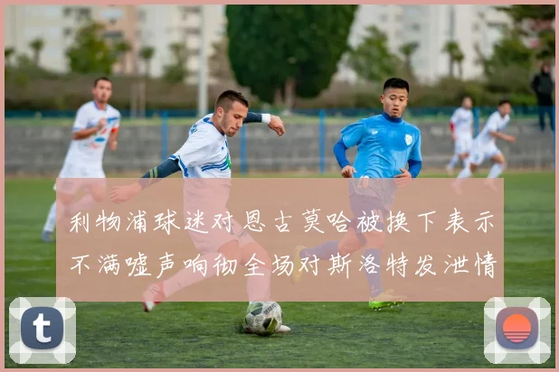 利物浦球迷对恩古莫哈被换下表示不满嘘声响彻全场对斯洛特发泄情绪