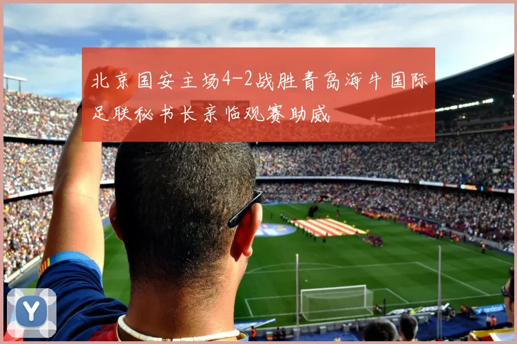 北京国安主场4-2战胜青岛海牛国际足联秘书长亲临观赛助威