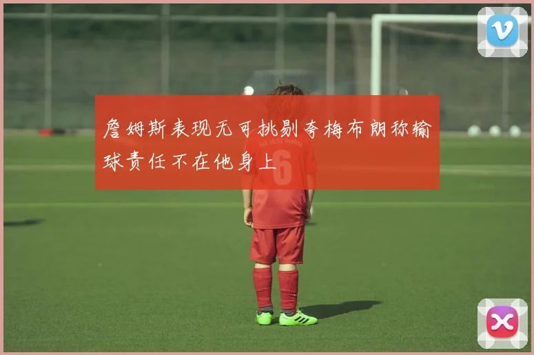 詹姆斯表现无可挑剔夸梅布朗称输球责任不在他身上