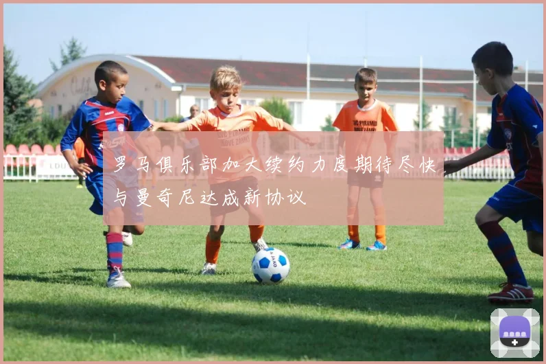 罗马俱乐部加大续约力度期待尽快与曼奇尼达成新协议