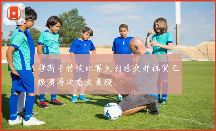 穆斯卡特谈比赛失利感受并祝贺王振澳再次首发表现