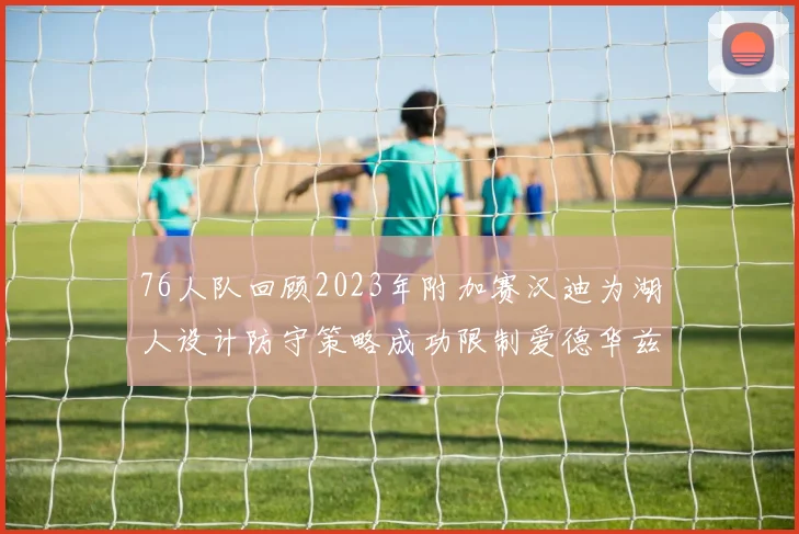76人队回顾2023年附加赛汉迪为湖人设计防守策略成功限制爱德华兹表现