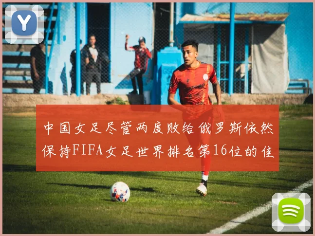 中国女足尽管两度败给俄罗斯依然保持FIFA女足世界排名第16位的佳绩
