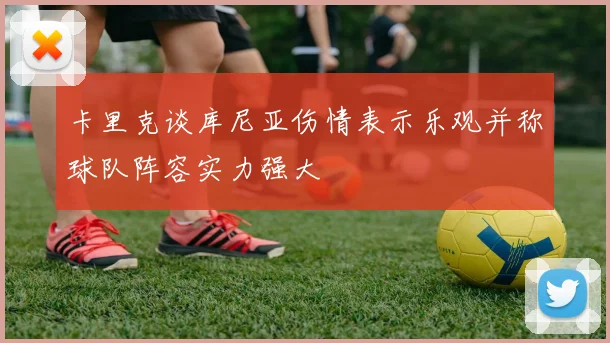 卡里克谈库尼亚伤情表示乐观并称球队阵容实力强大