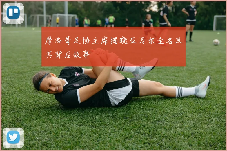 摩洛哥足协主席揭晓亚马尔全名及其背后故事