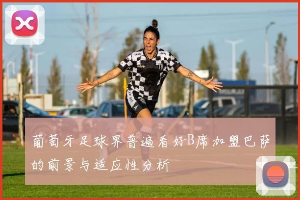 葡萄牙足球界普遍看好B席加盟巴萨的前景与适应性分析