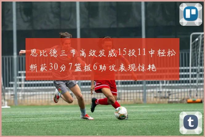 恩比德三节高效发威15投11中轻松斩获30分7篮板6助攻表现惊艳