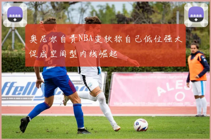 奥尼尔自责NBA变软称自己低位强大促成空间型内线崛起
