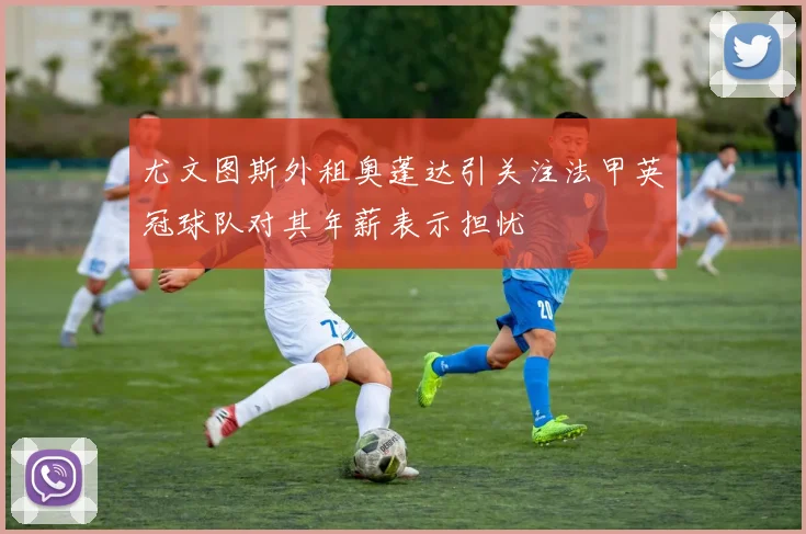 尤文图斯外租奥蓬达引关注法甲英冠球队对其年薪表示担忧