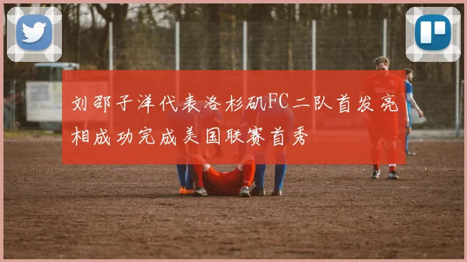 刘邵子洋代表洛杉矶FC二队首发亮相成功完成美国联赛首秀