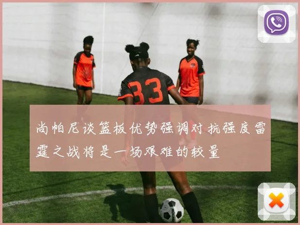 尚帕尼谈篮板优势强调对抗强度雷霆之战将是一场艰难的较量