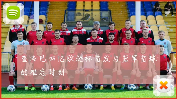 查洛巴回忆欧超杯首发与蓝军首球的难忘时刻