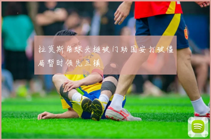拉莫斯角球头槌破门助国安打破僵局暂时领先三镇