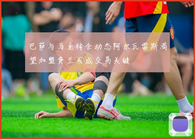巴萨与马竞转会动态阿尔瓦雷斯渴望加盟费兰或成交易关键