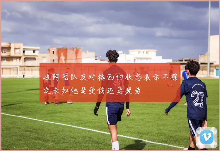 迈阿密队友对梅西的状态表示不确定未知他是受伤还是疲劳