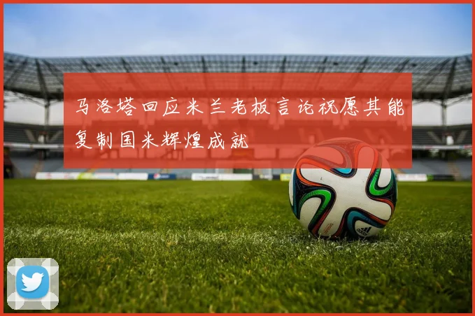 马洛塔回应米兰老板言论祝愿其能复制国米辉煌成就
