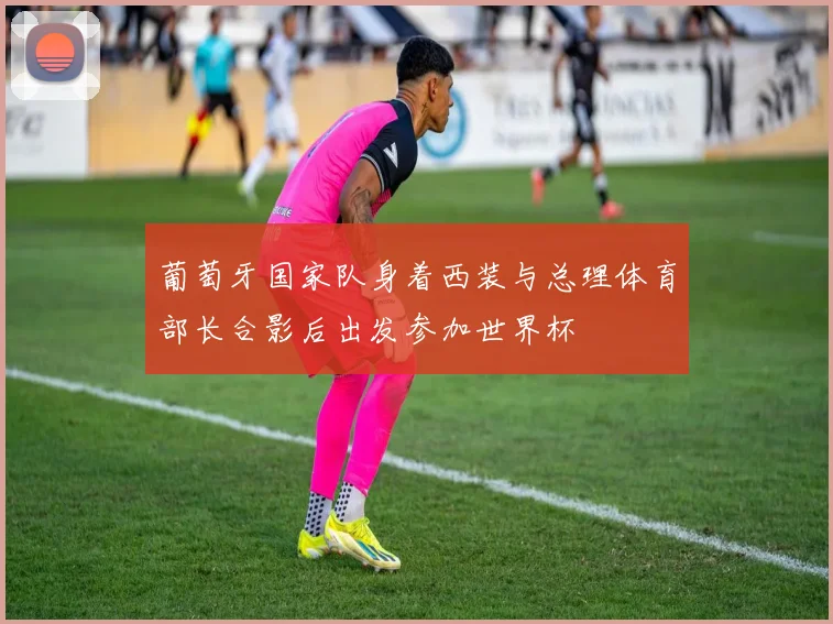 葡萄牙国家队身着西装与总理体育部长合影后出发参加世界杯