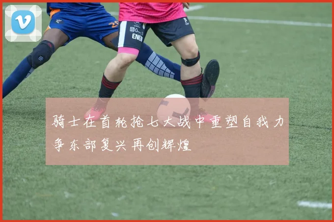 骑士在首轮抢七大战中重塑自我力争东部复兴再创辉煌
