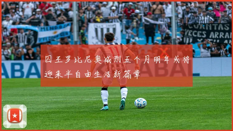 囚王罗比尼奥减刑五个月明年或将迎来半自由生活新篇章