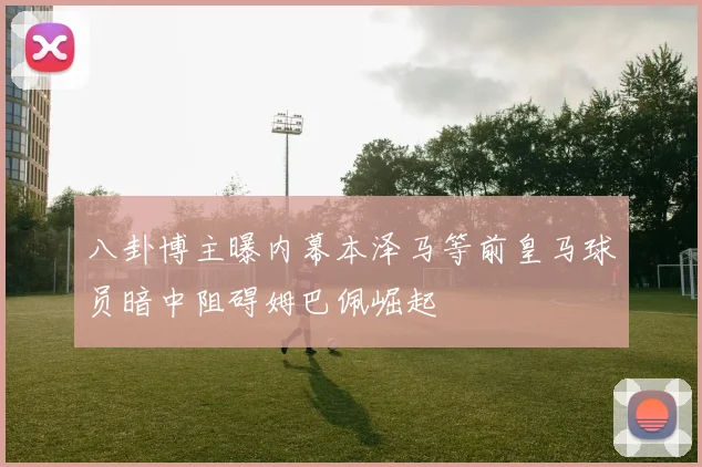 八卦博主曝内幕本泽马等前皇马球员暗中阻碍姆巴佩崛起