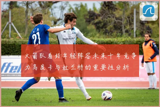 火箭队看好年轻阵容未来十年竞争力乌度卡与杜兰特的重要性分析