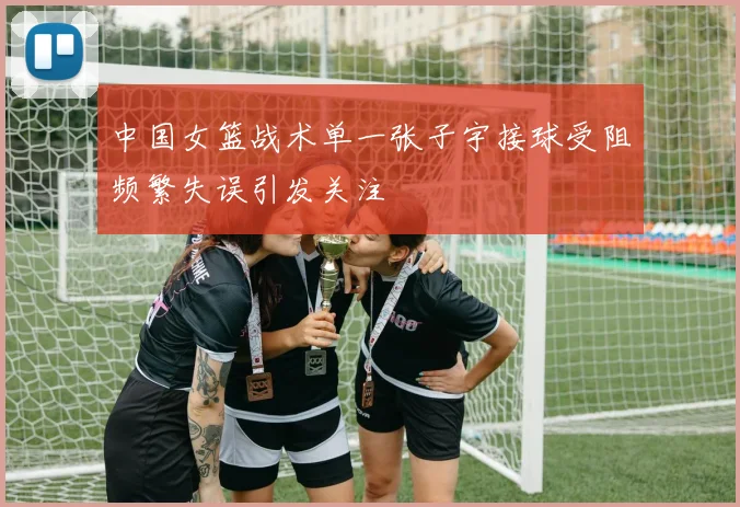 中国女篮战术单一张子宇接球受阻频繁失误引发关注