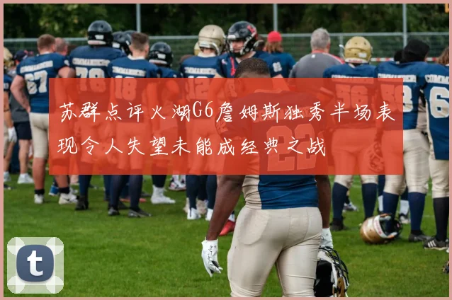 苏群点评火湖G6詹姆斯独秀半场表现令人失望未能成经典之战